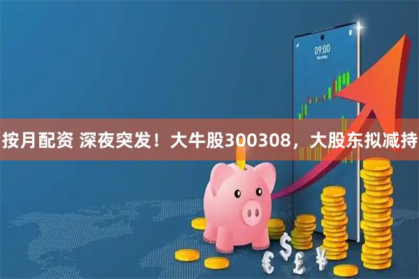 按月配资 深夜突发！大牛股300308，大股东拟减持