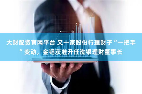 大财配资官网平台 又一家股份行理财子“一把手”变动，金韬获准升任渤银理财董事长