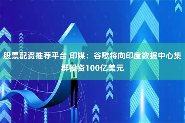股票配资推荐平台 印媒：谷歌将向印度数据中心集群投资100亿美元