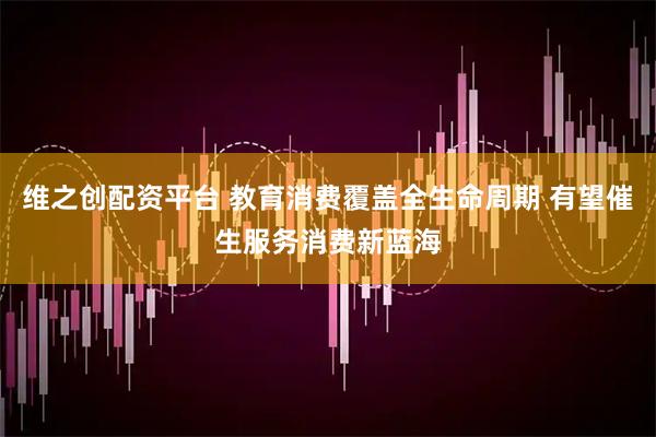 维之创配资平台 教育消费覆盖全生命周期 有望催生服务消费新蓝海