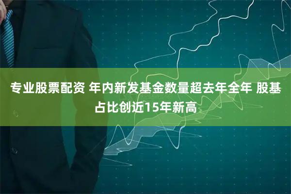 专业股票配资 年内新发基金数量超去年全年 股基占比创近15年新高