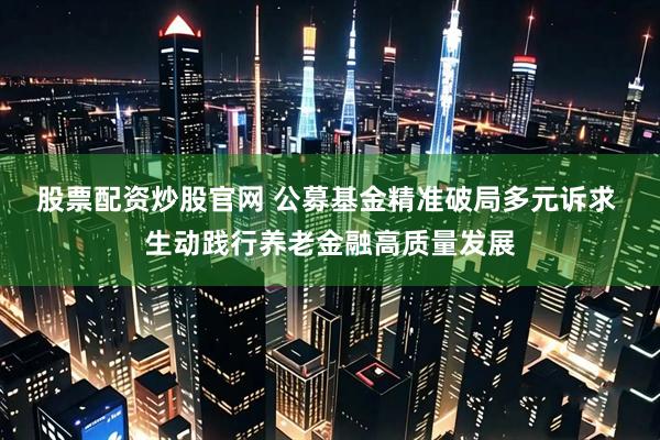 股票配资炒股官网 公募基金精准破局多元诉求 生动践行养老金融高质量发展