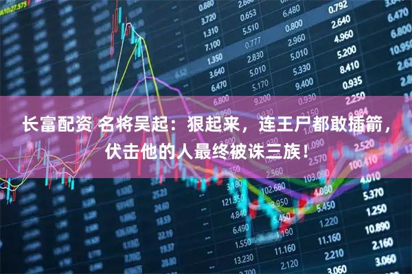 长富配资 名将吴起：狠起来，连王尸都敢插箭，伏击他的人最终被诛三族！