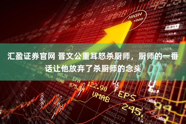 汇盈证券官网 晋文公重耳怒杀厨师，厨师的一番话让他放弃了杀厨师的念头