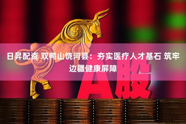 日昇配资 双鸭山饶河县：夯实医疗人才基石 筑牢边疆健康屏障