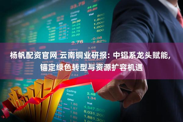 杨帆配资官网 云南铜业研报: 中铝系龙头赋能, 锚定绿色转型与资源扩容机遇