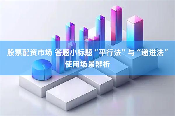 股票配资市场 答题小标题“平行法”与“递进法”使用场景辨析