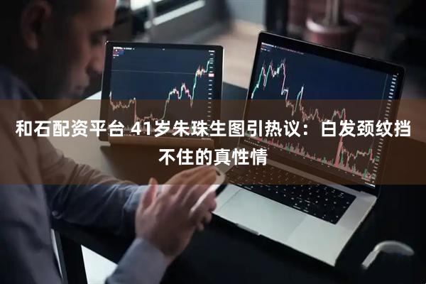 和石配资平台 41岁朱珠生图引热议：白发颈纹挡不住的真性情