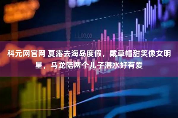 科元网官网 夏露去海岛度假，戴草帽甜笑像女明星，马龙陪两个儿子潜水好有爱