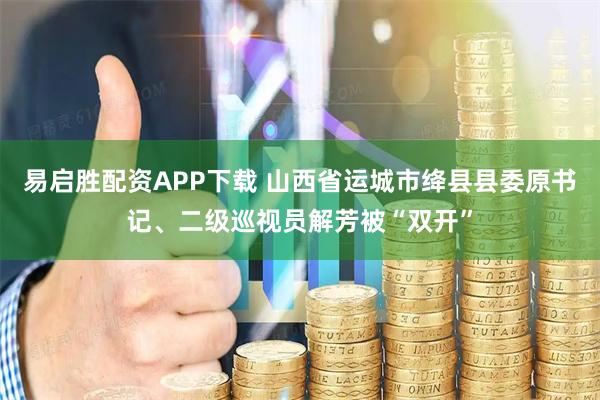 易启胜配资APP下载 山西省运城市绛县县委原书记、二级巡视员解芳被“双开”