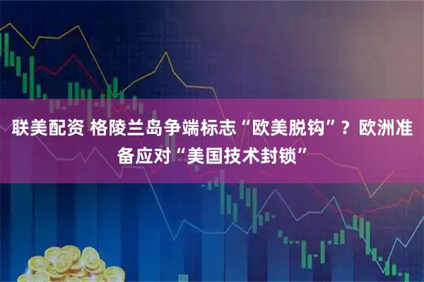 联美配资 格陵兰岛争端标志“欧美脱钩”？欧洲准备应对“美国技术封锁”