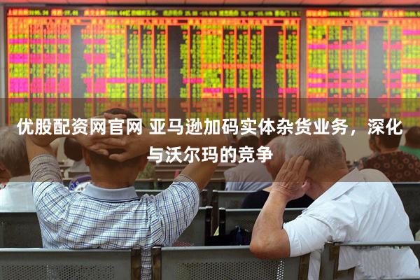 优股配资网官网 亚马逊加码实体杂货业务，深化与沃尔玛的竞争